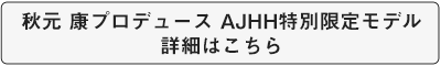 秋元 康氏プロデュース AJHH特別限定モデルの詳細はこちら