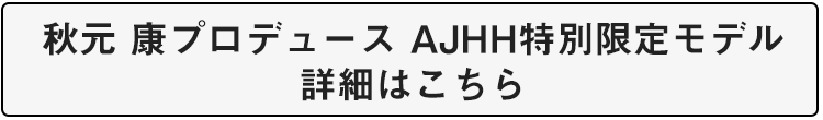 秋元 康プロデュース AJHH特別限定モデル 詳細はこちら